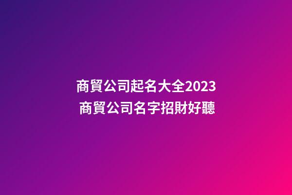 商貿公司起名大全2023 商貿公司名字招財好聽-第1張-公司起名-玄機派